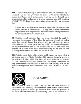 840. This mutual relationship of obedience and freedom is the teaching of
Vatican II. On obedience, Catholics are reminded “in matters of faith and
morals, the Bishops speak in the name of Christ, and the faithful are to
accept their teaching and adhere to it with a ready and respectful allegiance
of mind” (LG 25). Regarding freedom of conscience, the laity are instructed
that
it is theirtask to cultivate a properlyinformed conscience and to impress thedivine
law on the affairs of the earthly city. . . . It is up to the laymen to shoulder their
responsibilities under theguidance of Christian wisdomand with eager attention to
theteachingauthorityoftheChurch(GS43).
841. Christian moral maturity, then, has always included the need for
reasonable interpretation of law. Thus the traditional principle of epikeia
states that a merely human law, whether civil or ecclessiastical, (except
invalidating and procedural laws), does not bind if right reason indicates that
the legislator did not wish it to bind in these particular circumstances. This
happens, for example, when the difficulty in obeying the law here and now
is disproportionate to the end which the law has in view.
842. Christian moral living offers to the world perhaps our most effective
missionary witness as Filipino Catholics. This means giving daily witness to
the basic moral values which flow from our nature as human persons and
from our God-given relationship with creation. Through such witness we not
only respond to the call of holiness to all within the Church (cf. LG 39), but
draw others to personal belief in God and Jesus Christ (cf. AA 6; CCC 2044-
46).
INTEGRATION
843. The place of moral norms in following Christ, explained at length in
this chapter, rests ultimately on the doctrinal truths of God’s creation and
loving call of grace to eternal life. Christian moral norms are grounded in
the vision of fundamental values proposed by Christ in his Sermon on the
 