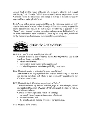 Mount. Such are the values of human life, sexuality, integrity, self-respect
and love (cf. Mt 5:21-48). Guided by these moral norms, so grounded in the
Christian vision, the Christian’s conscience is enabled to discern and decide
responsibly as a disciple of Christ.
844. Prayer and an active sacramental life are the necessary means not only
for clarifying the Christian vision, but especially for motivating responsible
moral decisions and acts. In the last analysis moral living is question of the
“heart,” rather than of complex reasoning and arguments. Following Christ
in moral life means a heart “wedded to Christ” by his Holy Spirit, nourished
in the Eucharist celebration, and experienced in personal prayer.
QUESTIONS AND ANSWERS
845. How can Christian moral life be viewed?
Christian moral life can be viewed as our free response to God’s call
involving three essential levels:
• a basic moral vision;
• expressed in moral norms and precepts; and
• exercised in personal moral acts guided by conscience.
846. What is the major problem in Christian moral living?
Motivation is the major problem in Christian moral living — how we
can inspire ourselves and others to act consistently according to the
Christian moral norms.
847. What is the basic Christian norm for moral living?
The basic standard by which Christians judge all their thoughts, words
and deeds is the person of Jesus Christ who reveals God as our Father,
and who we truly are.
Christ is the most significant “other” in forming:
• our moral vision (values, attitudes, and affections),
• our moral norms, and
• the actual decision-making process of our conscience.
848. What is a norm or law?
 
