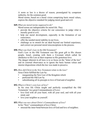 A norm or law is a decree of reason, promulgated by competent
authority, for the common good.
Moral norms, based on a moral vision comprising basic moral values,
express the objective standard for judging moral good and evil.
849. What are moral norms supposed to do?
Moral norms are indispensable for moral life. They
• provide the objective criteria for our conscience to judge what is
morally good or evil;
• help our moral development, especially in the formation of our
conscience;
• offer the needed moral stability in our lives;
• challenge us to stretch for an ideal beyond our limited experience,
and correct our personal moral misconceptions in the process.
850. What was God’s Law in the Old Testament?
God’s Law in the Old Testament was His great gift to His chosen
people, Israel, creating with them a Covenant which called for
obedience to His Law as their response to His gratuitous love.
The danger inherent in all laws is to so focus on the “letter of the law”
and its external observance as to ignore the basic human values and
interior dispositions which the law was made to preserve.
851. How did Christ in the New Testament relate to the Law?
Jesus Christ fulfilled the Law by:
• inaugurating the New Law of the Kingdom which
• perfected the Old Law by
• subordinating all its precepts to love of God and of neighbor.
852. What is Christ’s own Law of love?
In his own life Christ taught and perfectly exemplified the Old
Testaments’ two great Commandments of Love:
• love God with all your heart, with all your soul, and with all your
mind, and
• love your neighbor as yourself.
853. What was new about Christ’s Commandments of love?
In his “New” commandment of love Christ:
• stressed the inner bond between love of God and love of neighbor;
 