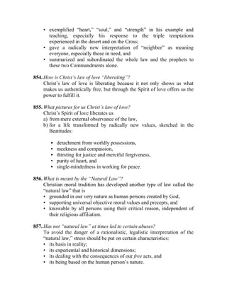 • exemplified “heart,” “soul,” and “strength” in his example and
teaching, especially his response to the triple temptations
experienced in the desert and on the Cross;
• gave a radically new interpretation of “neighbor” as meaning
everyone, especially those in need, and
• summarized and subordinated the whole law and the prophets to
these two Commandments alone.
854. How is Christ’s law of love “liberating”?
Christ’s law of love is liberating because it not only shows us what
makes us authentically free, but through the Spirit of love offers us the
power to fulfill it.
855. What pictures for us Christ’s law of love?
Christ’s Spirit of love liberates us
a) from mere external observance of the law,
b) for a life transformed by radically new values, sketched in the
Beatitudes:
• detachment from worldly possessions,
• meekness and compassion,
• thirsting for justice and merciful forgiveness,
• purity of heart, and
• single-mindedness in working for peace.
856. What is meant by the “Natural Law”?
Christian moral tradition has developed another type of law called the
“natural law” that is
• grounded in our very nature as human persons created by God,
• supporting universal objective moral values and precepts, and
• knowable by all persons using their critical reason, independent of
their religious affiliation.
857. Has not “natural law” at times led to certain abuses?
To avoid the danger of a rationalistic, legalistic interpretation of the
“natural law,” stress should be put on certain characteristics:
• its basis in reality;
• its experiential and historical dimensions;
• its dealing with the consequences of our free acts, and
• its being based on the human person’s nature.
 