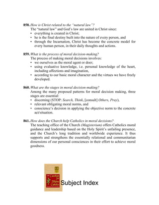 858. How is Christ related to the “natural law”?
The “natural law” and God’s law are united in Christ since:
• everything is created in Christ;
• he is the final destiny built into the nature of every person, and
• through the Incarnation, Christ has become the concrete model for
every human person, in their daily thoughts and actions.
859. What is the process of moral decision-making?
The process of making moral decisions involves:
• we ourselves as the moral agent or doer;
• using evaluative knowledge, i.e. personal knowledge of the heart,
including affections and imagination,
• according to our basic moral character and the virtues we have freely
developed.
860. What are the stages in moral decision-making?
Among the many proposed patterns for moral decision making, three
stages are essential:
• discerning (STOP: Search, Think, [consult] Others, Pray),
• relevant obligating moral norms, and
• conscience’s decision in applying the objective norm to the concrete
act/situation.
861. How does the Church help Catholics in moral decisions?
The teaching office of the Church (Magisterium) offers Catholics moral
guidance and leadership based on the Holy Spirit’s unfailing presence,
and the Church’s long tradition and worldwide experience. It thus
supports and strengthens the essentially relational and communitarian
dimensions of our personal consciences in their effort to achieve moral
goodness.
Subject Index
 