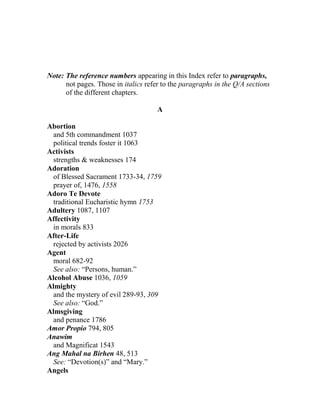 Note: The reference numbers appearing in this Index refer to paragraphs,
not pages. Those in italics refer to the paragraphs in the Q/A sections
of the different chapters.
A
Abortion
and 5th commandment 1037
political trends foster it 1063
Activists
strengths & weaknesses 174
Adoration
of Blessed Sacrament 1733-34, 1759
prayer of, 1476, 1558
Adoro Te Devote
traditional Eucharistic hymn 1753
Adultery 1087, 1107
Affectivity
in morals 833
After-Life
rejected by activists 2026
Agent
moral 682-92
See also: “Persons, human.”
Alcohol Abuse 1036, 1059
Almighty
and the mystery of evil 289-93, 309
See also: “God.”
Almsgiving
and penance 1786
Amor Propio 794, 805
Anawim
and Magnificat 1543
Ang Mahal na Birhen 48, 513
See: “Devotion(s)” and “Mary.”
Angels
 
