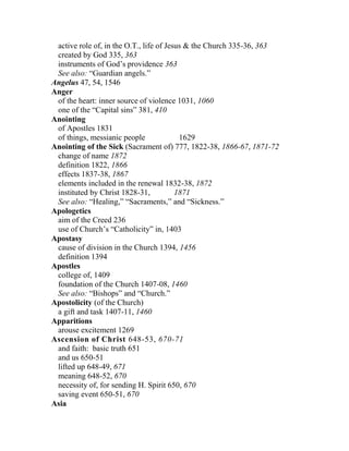 active role of, in the O.T., life of Jesus & the Church 335-36, 363
created by God 335, 363
instruments of God’s providence 363
See also: “Guardian angels.”
Angelus 47, 54, 1546
Anger
of the heart: inner source of violence 1031, 1060
one of the “Capital sins” 381, 410
Anointing
of Apostles 1831
of things, messianic people 1629
Anointing of the Sick (Sacrament of) 777, 1822-38, 1866-67, 1871-72
change of name 1872
definition 1822, 1866
effects 1837-38, 1867
elements included in the renewal 1832-38, 1872
instituted by Christ 1828-31, 1871
See also: “Healing,” “Sacraments,” and “Sickness.”
Apologetics
aim of the Creed 236
use of Church’s “Catholicity” in, 1403
Apostasy
cause of division in the Church 1394, 1456
definition 1394
Apostles
college of, 1409
foundation of the Church 1407-08, 1460
See also: “Bishops” and “Church.”
Apostolicity (of the Church)
a gift and task 1407-11, 1460
Apparitions
arouse excitement 1269
Ascension of Christ 648-53, 670-71
and faith: basic truth 651
and us 650-51
lifted up 648-49, 671
meaning 648-52, 670
necessity of, for sending H. Spirit 650, 670
saving event 650-51, 670
Asia
 