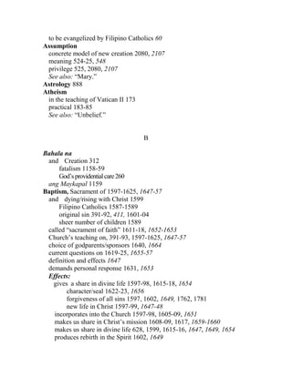 to be evangelized by Filipino Catholics 60
Assumption
concrete model of new creation 2080, 2107
meaning 524-25, 548
privilege 525, 2080, 2107
See also: “Mary.”
Astrology 888
Atheism
in the teaching of Vatican II 173
practical 183-85
See also: “Unbelief.”
B
Bahala na
and Creation 312
fatalism 1158-59
God’sprovidentialcare260
ang Maykapal 1159
Baptism, Sacrament of 1597-1625, 1647-57
and dying/rising with Christ 1599
Filipino Catholics 1587-1589
original sin 391-92, 411, 1601-04
sheer number of children 1589
called “sacrament of faith” 1611-18, 1652-1653
Church’s teaching on, 391-93, 1597-1625, 1647-57
choice of godparents/sponsors 1640, 1664
current questions on 1619-25, 1655-57
definition and effects 1647
demands personal response 1631, 1653
Effects:
gives a share in divine life 1597-98, 1615-18, 1654
character/seal 1622-23, 1656
forgiveness of all sins 1597, 1602, 1649, 1762, 1781
new life in Christ 1597-99, 1647-48
incorporates into the Church 1597-98, 1605-09, 1651
makes us share in Christ’s mission 1608-09, 1617, 1659-1660
makes us share in divine life 628, 1599, 1615-16, 1647, 1649, 1654
produces rebirth in the Spirit 1602, 1649
 