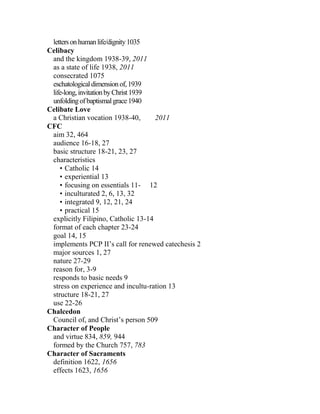 lettersonhumanlife/dignity1035
Celibacy
and the kingdom 1938-39, 2011
as a state of life 1938, 2011
consecrated 1075
eschatologicaldimensionof,1939
life-long,invitationbyChrist1939
unfoldingofbaptismalgrace1940
Celibate Love
a Christian vocation 1938-40, 2011
CFC
aim 32, 464
audience 16-18, 27
basic structure 18-21, 23, 27
characteristics
• Catholic 14
• experiential 13
• focusing on essentials 11- 12
• inculturated 2, 6, 13, 32
• integrated 9, 12, 21, 24
• practical 15
explicitly Filipino, Catholic 13-14
format of each chapter 23-24
goal 14, 15
implements PCP II’s call for renewed catechesis 2
major sources 1, 27
nature 27-29
reason for, 3-9
responds to basic needs 9
stress on experience and incultu-ration 13
structure 18-21, 27
use 22-26
Chalcedon
Council of, and Christ’s person 509
Character of People
and virtue 834, 859, 944
formed by the Church 757, 783
Character of Sacraments
definition 1622, 1656
effects 1623, 1656
 