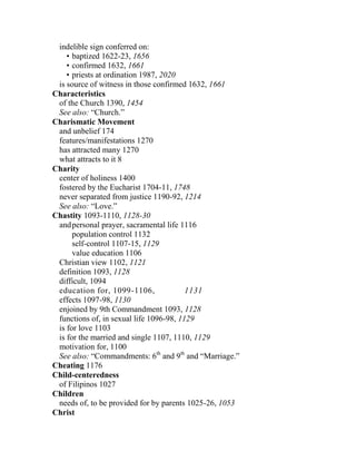 indelible sign conferred on:
• baptized 1622-23, 1656
• confirmed 1632, 1661
• priests at ordination 1987, 2020
is source of witness in those confirmed 1632, 1661
Characteristics
of the Church 1390, 1454
See also: “Church.”
Charismatic Movement
and unbelief 174
features/manifestations 1270
has attracted many 1270
what attracts to it 8
Charity
center of holiness 1400
fostered by the Eucharist 1704-11, 1748
never separated from justice 1190-92, 1214
See also: “Love.”
Chastity 1093-1110, 1128-30
andpersonal prayer, sacramental life 1116
population control 1132
self-control 1107-15, 1129
value education 1106
Christian view 1102, 1121
definition 1093, 1128
difficult, 1094
education for, 1099-1106, 1131
effects 1097-98, 1130
enjoined by 9th Commandment 1093, 1128
functions of, in sexual life 1096-98, 1129
is for love 1103
is for the married and single 1107, 1110, 1129
motivation for, 1100
See also: “Commandments: 6th
and 9th
and “Marriage.”
Cheating 1176
Child-centeredness
of Filipinos 1027
Children
needs of, to be provided for by parents 1025-26, 1053
Christ
 