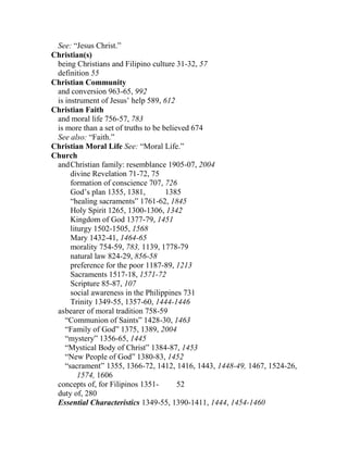 See: “Jesus Christ.”
Christian(s)
being Christians and Filipino culture 31-32, 57
definition 55
Christian Community
and conversion 963-65, 992
is instrument of Jesus’ help 589, 612
Christian Faith
and moral life 756-57, 783
is more than a set of truths to be believed 674
See also: “Faith.”
Christian Moral Life See: “Moral Life.”
Church
andChristian family: resemblance 1905-07, 2004
divine Revelation 71-72, 75
formation of conscience 707, 726
God’s plan 1355, 1381, 1385
“healing sacraments” 1761-62, 1845
Holy Spirit 1265, 1300-1306, 1342
Kingdom of God 1377-79, 1451
liturgy 1502-1505, 1568
Mary 1432-41, 1464-65
morality 754-59, 783, 1139, 1778-79
natural law 824-29, 856-58
preference for the poor 1187-89, 1213
Sacraments 1517-18, 1571-72
Scripture 85-87, 107
social awareness in the Philippines 731
Trinity 1349-55, 1357-60, 1444-1446
asbearer of moral tradition 758-59
“Communion of Saints” 1428-30, 1463
“Family of God” 1375, 1389, 2004
“mystery” 1356-65, 1445
“Mystical Body of Christ” 1384-87, 1453
“New People of God” 1380-83, 1452
“sacrament” 1355, 1366-72, 1412, 1416, 1443, 1448-49, 1467, 1524-26,
1574, 1606
concepts of, for Filipinos 1351- 52
duty of, 280
Essential Characteristics 1349-55, 1390-1411, 1444, 1454-1460
 