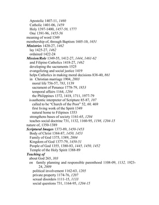 Apostolic 1407-11, 1460
Catholic 1401-06, 1459
Holy 1397-1400, 1457-58, 1777
One 1391-96, 1455-56
meaning of word 1349
membership of, through Baptism 1605-10, 1651
Ministries 1420-27, 1462
lay 1425-27, 1462
ordained 1422-24
Mission/Role 1349-55, 1412-27, 1444, 1461-62
and Filipino Catholics 1418-27, 1462
developing the sacraments 1525
evangelizing and social justice 1419
helps Catholics in making moral decisions 838-40, 861
in Christian marriage 1904, 2003
moral life 756-57, 783, 1139
sacrament of Penance 1778-79, 1853
temporal affairs 1164, 1204
the Philippines 1372, 1418, 1711, 1977-79
isauthentic interpreter of Scripture 85-87, 107
called to be “Church of the Poor” 52, 60, 469
first living work of the Spirit 1349
natural home to Filipinos 1353
strengthens bases of society 1161-65, 1204
teaches social doctrine 731, 1132, 1160-95, 1198, 1204-15
nature of, 1350-1389
Scriptural Images 1373-89, 1450-1453
Body of Christ 1384-87, 1450, 1453
Family of God 1375, 1389, 2004
Kingdom of God 1377-79, 1450-51
People of God 1355, 1380-83, 1445, 1450, 1452
Temple of the Holy Spirit 1388-89
Teaching of
about God 265, 303
on family planning and responsible parenthood 1108-09, 1132, 1923-
24, 2009
political involvement 1162-63, 1205
private property 1174-76, 1207
sexual disorders 1111-15, 1133
social questions 731, 1164-95, 1204-15
 