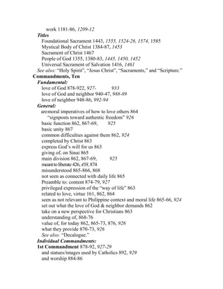 work 1181-86, 1209-12
Titles
Foundational Sacrament 1443, 1555, 1524-26, 1574, 1585
Mystical Body of Christ 1384-87, 1453
Sacrament of Christ 1467
People of God 1355, 1380-83, 1445, 1450, 1452
Universal Sacrament of Salvation 1416, 1461
See also: “Holy Spirit”, “Jesus Christ”, “Sacraments,” and “Scripture.”
Commandments, Ten
Fundamental:
love of God 878-922, 927- 933
love of God and neighbor 940-47, 988-89
love of neighbor 948-86, 992-94
General:
aremoral imperatives of how to love others 864
“signposts toward authentic freedom” 926
basic function 862, 867-69, 925
basic unity 867
common difficulties against them 862, 924
completed by Christ 863
express God’s will for us 863
giving of, on Sinai 865
main division 862, 867-69, 925
meanttoliberate426,458,874
misunderstood 865-866, 868
not seen as connected with daily life 865
Preamble to: content 874-79, 927
privileged expression of the “way of life” 863
related to love, virtue 161, 862, 864
seen as not relevant to Philippine context and moral life 865-66, 924
set out what the love of God & neighbor demands 862
take on a new perspective for Christians 863
understanding of, 868-76
value of, for today 862, 865-73, 876, 926
what they provide 870-73, 926
See also: “Decalogue.”
Individual Commandments:
1st Commandment 878-92, 927-29
and statues/images used by Catholics 892, 929
and worship 884-86
 