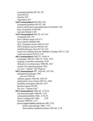 commands/forbids 887-92, 927
fruits 882-83
function 928
importance 928
2nd Commandment 893-902, 930
commands/prohibits 893-97, 930
fosters joyful praise and admiration of God 902, 930
how we practise it 898-902
rationale behind it 930
3rd Commandment 903-22, 931-934
commands 903, 931
how Catholics keep it 914-17
Jesus and the Sabbath 909
New Testament sources 909-10, 933
Old Testament sources 904-08, 932
prohibits/liberates from 917-22, 934
reasons for shifting from the Sabbath to Sunday 910-11, 933
work and reaction 919-22, 934
4th Commandment 1002-27, 1049-56
commands 1002-05, 1021-27, 1050, 1053
keeping it, benefits community 1050
obstacles to its observance 1006-09, 1052
reasons for respecting parents 1051
See also: “Family” and “Parents.”
5th Commandment 997, 1028-44, 1057-60
andcapital punishment 1041
just war 1042-44
offenses against 1036-40, 1058-59
perfected by Jesus Christ 1029-32, 1060
prohibits/commands 1028-40, 1057
protects human life 997
See also: “Human Life.”
6th Commandment 1066-88, 1119-26
and married people 1086-88, 1126
commands/prohibits 1066, 1119-20
fosters conjugal life 1086, 1126
liberates 1080-85, 1125
protectsagainstadulteryanddivorce1087,1126
family and marriage 1066, 1119
from double standard & taboos 1067-68, 1120
 