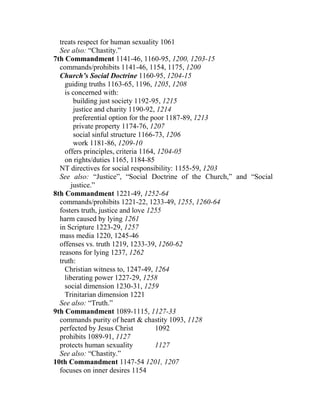 treats respect for human sexuality 1061
See also: “Chastity.”
7th Commandment 1141-46, 1160-95, 1200, 1203-15
commands/prohibits 1141-46, 1154, 1175, 1200
Church’s Social Doctrine 1160-95, 1204-15
guiding truths 1163-65, 1196, 1205, 1208
is concerned with:
building just society 1192-95, 1215
justice and charity 1190-92, 1214
preferential option for the poor 1187-89, 1213
private property 1174-76, 1207
social sinful structure 1166-73, 1206
work 1181-86, 1209-10
offers principles, criteria 1164, 1204-05
on rights/duties 1165, 1184-85
NT directives for social responsibility: 1155-59, 1203
See also: “Justice”, “Social Doctrine of the Church,” and “Social
justice.”
8th Commandment 1221-49, 1252-64
commands/prohibits 1221-22, 1233-49, 1255, 1260-64
fosters truth, justice and love 1255
harm caused by lying 1261
in Scripture 1223-29, 1257
mass media 1220, 1245-46
offenses vs. truth 1219, 1233-39, 1260-62
reasons for lying 1237, 1262
truth:
Christian witness to, 1247-49, 1264
liberating power 1227-29, 1258
social dimension 1230-31, 1259
Trinitarian dimension 1221
See also: “Truth.”
9th Commandment 1089-1115, 1127-33
commands purity of heart & chastity 1093, 1128
perfected by Jesus Christ 1092
prohibits 1089-91, 1127
protects human sexuality 1127
See also: “Chastity.”
10th Commandment 1147-54 1201, 1207
focuses on inner desires 1154
 