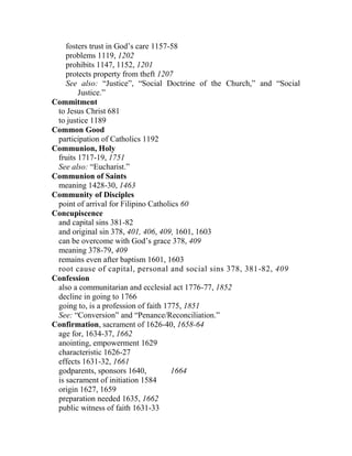 fosters trust in God’s care 1157-58
problems 1119, 1202
prohibits 1147, 1152, 1201
protects property from theft 1207
See also: “Justice”, “Social Doctrine of the Church,” and “Social
Justice.”
Commitment
to Jesus Christ 681
to justice 1189
Common Good
participation of Catholics 1192
Communion, Holy
fruits 1717-19, 1751
See also: “Eucharist.”
Communion of Saints
meaning 1428-30, 1463
Community of Disciples
point of arrival for Filipino Catholics 60
Concupiscence
and capital sins 381-82
and original sin 378, 401, 406, 409, 1601, 1603
can be overcome with God’s grace 378, 409
meaning 378-79, 409
remains even after baptism 1601, 1603
root cause of capital, personal and social sins 378, 381-82, 409
Confession
also a communitarian and ecclesial act 1776-77, 1852
decline in going to 1766
going to, is a profession of faith 1775, 1851
See: “Conversion” and “Penance/Reconciliation.”
Confirmation, sacrament of 1626-40, 1658-64
age for, 1634-37, 1662
anointing, empowerment 1629
characteristic 1626-27
effects 1631-32, 1661
godparents, sponsors 1640, 1664
is sacrament of initiation 1584
origin 1627, 1659
preparation needed 1635, 1662
public witness of faith 1631-33
 