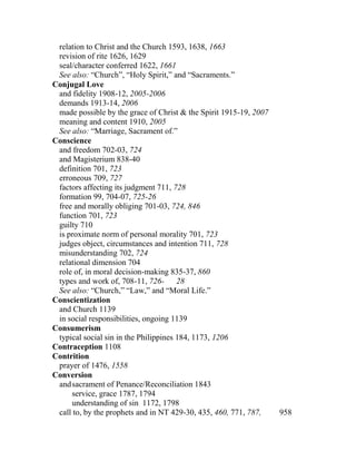 relation to Christ and the Church 1593, 1638, 1663
revision of rite 1626, 1629
seal/character conferred 1622, 1661
See also: “Church”, “Holy Spirit,” and “Sacraments.”
Conjugal Love
and fidelity 1908-12, 2005-2006
demands 1913-14, 2006
made possible by the grace of Christ & the Spirit 1915-19, 2007
meaning and content 1910, 2005
See also: “Marriage, Sacrament of.”
Conscience
and freedom 702-03, 724
and Magisterium 838-40
definition 701, 723
erroneous 709, 727
factors affecting its judgment 711, 728
formation 99, 704-07, 725-26
free and morally obliging 701-03, 724, 846
function 701, 723
guilty 710
is proximate norm of personal morality 701, 723
judges object, circumstances and intention 711, 728
misunderstanding 702, 724
relational dimension 704
role of, in moral decision-making 835-37, 860
types and work of, 708-11, 726- 28
See also: “Church,” “Law,” and “Moral Life.”
Conscientization
and Church 1139
in social responsibilities, ongoing 1139
Consumerism
typical social sin in the Philippines 184, 1173, 1206
Contraception 1108
Contrition
prayer of 1476, 1558
Conversion
andsacrament of Penance/Reconciliation 1843
service, grace 1787, 1794
understanding of sin 1172, 1798
call to, by the prophets and in NT 429-30, 435, 460, 771, 787, 958
 