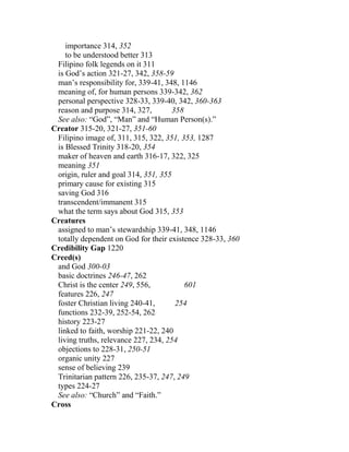 importance 314, 352
to be understood better 313
Filipino folk legends on it 311
is God’s action 321-27, 342, 358-59
man’s responsibility for, 339-41, 348, 1146
meaning of, for human persons 339-342, 362
personal perspective 328-33, 339-40, 342, 360-363
reason and purpose 314, 327, 358
See also: “God”, “Man” and “Human Person(s).”
Creator 315-20, 321-27, 351-60
Filipino image of, 311, 315, 322, 351, 353, 1287
is Blessed Trinity 318-20, 354
maker of heaven and earth 316-17, 322, 325
meaning 351
origin, ruler and goal 314, 351, 355
primary cause for existing 315
saving God 316
transcendent/immanent 315
what the term says about God 315, 353
Creatures
assigned to man’s stewardship 339-41, 348, 1146
totally dependent on God for their existence 328-33, 360
Credibility Gap 1220
Creed(s)
and God 300-03
basic doctrines 246-47, 262
Christ is the center 249, 556, 601
features 226, 247
foster Christian living 240-41, 254
functions 232-39, 252-54, 262
history 223-27
linked to faith, worship 221-22, 240
living truths, relevance 227, 234, 254
objections to 228-31, 250-51
organic unity 227
sense of believing 239
Trinitarian pattern 226, 235-37, 247, 249
types 224-27
See also: “Church” and “Faith.”
Cross
 