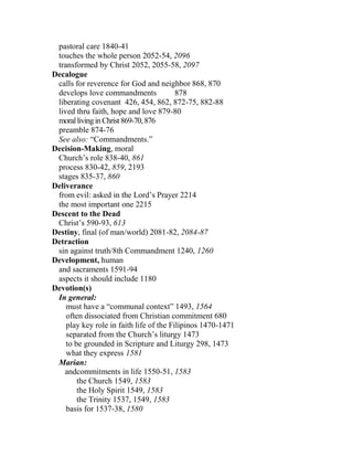 pastoral care 1840-41
touches the whole person 2052-54, 2096
transformed by Christ 2052, 2055-58, 2097
Decalogue
calls for reverence for God and neighbor 868, 870
develops love commandments 878
liberating covenant 426, 454, 862, 872-75, 882-88
lived thru faith, hope and love 879-80
morallivinginChrist869-70,876
preamble 874-76
See also: “Commandments.”
Decision-Making, moral
Church’s role 838-40, 861
process 830-42, 859, 2193
stages 835-37, 860
Deliverance
from evil: asked in the Lord’s Prayer 2214
the most important one 2215
Descent to the Dead
Christ’s 590-93, 613
Destiny, final (of man/world) 2081-82, 2084-87
Detraction
sin against truth/8th Commandment 1240, 1260
Development, human
and sacraments 1591-94
aspects it should include 1180
Devotion(s)
In general:
must have a “communal context” 1493, 1564
often dissociated from Christian commitment 680
play key role in faith life of the Filipinos 1470-1471
separated from the Church’s liturgy 1473
to be grounded in Scripture and Liturgy 298, 1473
what they express 1581
Marian:
andcommitments in life 1550-51, 1583
the Church 1549, 1583
the Holy Spirit 1549, 1583
the Trinity 1537, 1549, 1583
basis for 1537-38, 1580
 