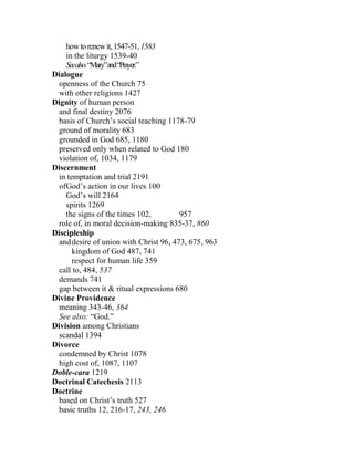 howtorenewit,1547-51,1583
in the liturgy 1539-40
Seealso:“Mary”and“Prayer.”
Dialogue
openness of the Church 75
with other religions 1427
Dignity of human person
and final destiny 2076
basis of Church’s social teaching 1178-79
ground of morality 683
grounded in God 685, 1180
preserved only when related to God 180
violation of, 1034, 1179
Discernment
in temptation and trial 2191
ofGod’s action in our lives 100
God’s will 2164
spirits 1269
the signs of the times 102, 957
role of, in moral decision-making 835-37, 860
Discipleship
anddesire of union with Christ 96, 473, 675, 963
kingdom of God 487, 741
respect for human life 359
call to, 484, 537
demands 741
gap between it & ritual expressions 680
Divine Providence
meaning 343-46, 364
See also: “God.”
Division among Christians
scandal 1394
Divorce
condemned by Christ 1078
high cost of, 1087, 1107
Doble-cara 1219
Doctrinal Catechesis 2113
Doctrine
based on Christ’s truth 527
basic truths 12, 216-17, 243, 246
 