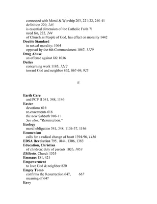 connected with Moral & Worship 203, 221-22, 240-41
definition 220, 245
is essential dimension of the Catholic Faith 71
need for, 222, 244
of Church as People of God, has effect on morality 1442
Double Standard
in sexual morality: 1064
opposed by the 6th Commandment 1067, 1120
Drug Abuse
an offense against life 1036
Duties
concerning work 1185, 1212
toward God and neighbor 862, 867-69, 925
E
Earth Care
and PCP II 341, 348, 1146
Easter
devotions 616
re-enactments 616
the new Sabbath 910-11
See also: “Resurrection.”
Ecology
moral obligation 341, 348, 1136-37, 1146
Ecumenism
calls for a radical change of heart 1394-96, 1456
EDSA Revolution 795, 1044, 1306, 1383
Education, Christian
of children: duty of parents 1026, 1053
Ekklesia, Church 1355
Emmaus 181, 421
Empowerment
to love God & neighbor 820
Empty Tomb
confirms the Resurrection 647, 667
meaning of 647
Envy
 
