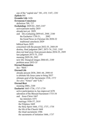 one of the “capital sins” 381, 410, 1147, 1201
Epikeia 841
Eremitic Life 1426
Erroneous Conscience
definition 709, 727
Eschatology 2029-82, 2085-2107
active/present reality 2035
already/not yet 2029
and life everlasting 2059-65, 2098, 2100
the Eucharist 1730-31, 2082
the Good News in Christian life 2030-32
traditional catechesis 2029
biblical basis 2029
concerned with the present 2032-35, 2088-89
destiny, final judgment 2067, 2073-74, 2101, 2105
does not lead away from present duties 2034-35, 2089
last judgment 2073-75, 2105
meaning 2029-30, 2085
new life: liturgical images 2064-65, 2100
problem areas 2033-35
Eternal Damnation
See: “Hell.”
Eternal Life
already present 2038, 2041-44, 2090-93
is ultimate life Jesus came to bring 2037
ultimate goal of the Sacraments 1518, 1572
See also: “Grace” and “Life.”
Eternal Rest
meaning 2064, 2100
Eucharist 1665-1736, 1737-1759
active participation in, has improved 1670
adoration of the Blessed Sacrament 1733-34
and Jesus Christ 1667
lay ministers 1471
marriage 1936-37, 2010
the Filipinos 1669
the Holy Spirit 1666, 1732, 1737, 1758
the life of the Church 1668
the ritual sacraments 1586
the sacraments of initiation 1666, 1737
 