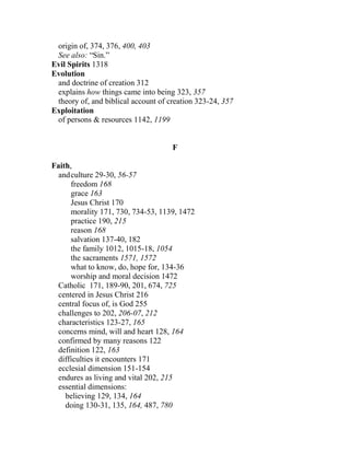origin of, 374, 376, 400, 403
See also: “Sin.”
Evil Spirits 1318
Evolution
and doctrine of creation 312
explains how things came into being 323, 357
theory of, and biblical account of creation 323-24, 357
Exploitation
of persons & resources 1142, 1199
F
Faith,
andculture 29-30, 56-57
freedom 168
grace 163
Jesus Christ 170
morality 171, 730, 734-53, 1139, 1472
practice 190, 215
reason 168
salvation 137-40, 182
the family 1012, 1015-18, 1054
the sacraments 1571, 1572
what to know, do, hope for, 134-36
worship and moral decision 1472
Catholic 171, 189-90, 201, 674, 725
centered in Jesus Christ 216
central focus of, is God 255
challenges to 202, 206-07, 212
characteristics 123-27, 165
concerns mind, will and heart 128, 164
confirmed by many reasons 122
definition 122, 163
difficulties it encounters 171
ecclesial dimension 151-154
endures as living and vital 202, 215
essential dimensions:
believing 129, 134, 164
doing 130-31, 135, 164, 487, 780
 