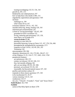 trusting/worshipping 132-33, 136, 164
growth in, 201, 213
hindered by one-sided practices 207
how to help those who doubt it 200, 214
impeded by superstition and ignorance 1765
inChrist:
challenges to, 206
what it does for us 167
in human relations 119-21, 162, 205
includes believing, doing, trusting 128, 164
informed and communitarian 126
is form of “loving knowledge” 143-45, 169
grounded in God’s revelation 122
loving, maturing and missionary 125, 138,
more than a set of truths 674
necessaryforsalvation137,166
passing to a new life 674
personally knowing, living in Christ 115, 167, 170, 216, 486
presupposed & strengthened by sacraments 1571
response to God 114-61, 162-69, 201, 205
Trinitarian 124
misconception 199, 204
obstacles, distortions 65, 118, 175-201, 206-07, 212
of the Filipinos 31-32, 116-17, 737, 1043, 1054, 1765
paradoxical features:
act and process 148, 213
certain, yet obscure 142-45, 168, 214
free, but morally obliging 146
gift, yet our doing 149-50, 205, 486
personal, yet ecclesial 151-54, 168
reasonable, but beyond natural reason 147, 168
purifies and enriches culture 56
responds to three classic questions 137, 166
to be inculturated 32, 56-57
various meaning 114-15, 163
weaknesses 116-17
See also: “Church”, “Creed(s)”, “God,” and “Jesus Christ.”
Faith Healers 64, 1765
Faithful
action of the Holy Spirit on them 1270
 