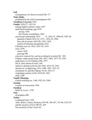 Fall
consequences of, shown in moral life 717
False Oaths
prohibited by the 2nd Commandment 930
Familiaris Consortio 1074
Family 1010-27, 1053-56
among highest cultural values 1877
andChurch teaching: gap 1879
society 1054
the Church: resemblance 2004
ascovenant relationship 1012- 13, 1054-55, 1890-95, 1927-28
domestic Church 1014-18, 1375, 1054-56, 2004
first cell of society 1019-20, 1054, 1056
school of Christian discipleship 1054
Christian view of, 1012, 1015-18, 1054
crisis 1878
causes 1878
growing 998
excessive concern for, can be an obstacle in moral life 369
Filipino, under moral strain 369, 1027, 1063, 1877-78, 1995
importance of, for Filipinos 998, 1877
life in, first school of work 1182
means to sharing in divine life 1010, 1015-18, 1054
mission of, evangelizing 1054, 1588, 1907, 1931-33
orientation of, and the Filipino 34-36, 1021-27
originating context of life 1010-20, 1054
unity 1389
Family Planning
Church teaching on, 1108, 1923-24, 2009
Fasting
a means of conversion 1786
Fatalism
belief in swerte 1158
Fate
of prophets 490
Father
a relational term 1328
Abba, Ruler, Creator, Protector 255-98, 306-307, 315-46, 2133-39
and the mystery of Evil 289-93, 309
first assertion of the Creed 301
 