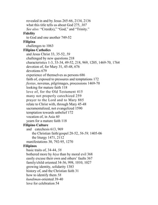 revealed in and by Jesus 265-66, 2134, 2136
what this title tells us about God 275, 307
See also: “Creed(s),” “God,” and “Trinity.”
Fidelity
to God and one another 749-52
Filipina
challenges to 1063
Filipino Catholics
and Jesus Christ 33, 35-52, 59
challenged by new questions 218
characteristics 1-3, 33-34, 49-52, 218, 969, 1205, 1469-70, 1764
devotion of, for Mary 31, 45-48, 676
devotions 679
experience of themselves as persons 686
faith of, exposed to pressures and temptations 172
fiestas, novenas, pilgrimages, processions 1469-70
looking for mature faith 118
love of, for the Old Testament 415
many not properly catechized 259
prayer to the Lord and to Mary 885
relate to Christ with, through Mary 45-48
sacramentalized, not evangelized 1590
temptation towards unbelief 172
vocation of, in Asia 60
yearn for a mature faith 118
Filipino Culture
and catechesis 613, 969
the Christian faith/gospel 28-52, 56-59, 1405-06
the liturgy 1471, 2112
manifestations 30, 792-95, 1270
Filipinos
basic traits of, 34-44, 58
bothered more by hiya than by moral evil 368
easily excuse their own and others’ faults 367
family/child oriented 34-36, 998, 1010, 1027
growing identity, solidarity 1383
history of, and the Christian faith 31
how to identify them 58
kundiman-oriented 39-40
love for celebration 54
 