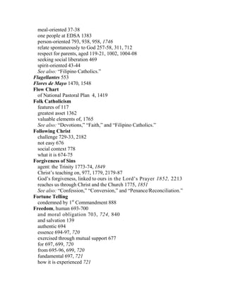 meal-oriented 37-38
one people at EDSA 1383
person-oriented 793, 938, 958, 1746
relate spontaneously to God 257-58, 311, 712
respect for parents, aged 119-21, 1002, 1004-08
seeking social liberation 469
spirit-oriented 43-44
See also: “Filipino Catholics.”
Flagellantes 553
Flores de Mayo 1470, 1548
Flow Chart
of National Pastoral Plan 4, 1419
Folk Catholicism
features of 117
greatest asset 1362
valuable elements of, 1765
See also: “Devotions,” “Faith,” and “Filipino Catholics.”
Following Christ
challenge 729-33, 2182
not easy 676
social context 778
what it is 674-75
Forgiveness of Sins
agent: the Trinity 1773-74, 1849
Christ’s teaching on, 977, 1779, 2179-87
God’s forgiveness, linked to ours in the Lord’s Prayer 1852, 2213
reaches us through Christ and the Church 1775, 1851
See also: “Confession,” “Conversion,” and “Penance/Reconciliation.”
Fortune Telling
condemned by 1st
Commandment 888
Freedom, human 693-700
and moral obligation 703, 724, 840
and salvation 139
authentic 694
essence 694-97, 720
exercised through mutual support 677
for 697, 699, 720
from 695-96, 699, 720
fundamental 697, 721
how it is experienced 721
 