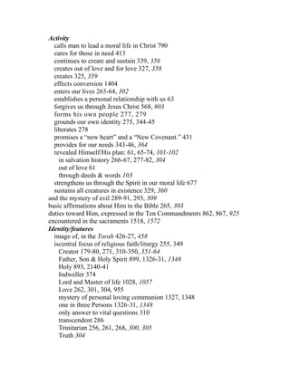 Activity
calls man to lead a moral life in Christ 790
cares for those in need 413
continues to create and sustain 339, 356
creates out of love and for love 327, 358
creates 325, 359
effects conversion 1404
enters our lives 263-64, 302
establishes a personal relationship with us 63
forgives us through Jesus Christ 568, 603
forms his own people 277, 279
grounds our own identity 275, 344-45
liberates 278
promises a “new heart” and a “New Covenant.” 431
provides for our needs 343-46, 364
revealed Himself/His plan: 61, 65-74, 101-102
in salvation history 266-67, 277-82, 304
out of love 61
through deeds & words 103
strengthens us through the Spirit in our moral life 677
sustains all creatures in existence 329, 360
and the mystery of evil 289-91, 293, 309
basic affirmations about Him in the Bible 265, 303
duties toward Him, expressed in the Ten Commandments 862, 867, 925
encountered in the sacraments 1518, 1572
Identity/features
image of, in the Torah 426-27, 458
iscentral focus of religious faith/liturgy 255, 349
Creator 179-80, 271, 310-350, 351-64
Father, Son & Holy Spirit 899, 1326-31, 1348
Holy 893, 2140-41
Indweller 374
Lord and Master of life 1028, 1057
Love 262, 301, 304, 955
mystery of personal loving communion 1327, 1348
one in three Persons 1326-31, 1348
only answer to vital questions 310
transcendent 286
Trinitarian 256, 261, 268, 300, 305
Truth 304
 