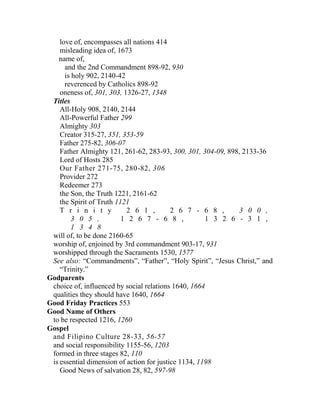 love of, encompasses all nations 414
misleading idea of, 1673
name of,
and the 2nd Commandment 898-92, 930
is holy 902, 2140-42
reverenced by Catholics 898-92
oneness of, 301, 303, 1326-27, 1348
Titles
All-Holy 908, 2140, 2144
All-Powerful Father 299
Almighty 303
Creator 315-27, 351, 353-59
Father 275-82, 306-07
Father Almighty 121, 261-62, 283-93, 300, 301, 304-09, 898, 2133-36
Lord of Hosts 285
Our Father 271-75, 280-82, 306
Provider 272
Redeemer 273
the Son, the Truth 1221, 2161-62
the Spirit of Truth 1121
T r i n i t y 2 6 1 , 2 6 7 - 6 8 , 3 0 0 ,
3 0 5 , 1 2 6 7 - 6 8 , 1 3 2 6 - 3 1 ,
1 3 4 8
will of, to be done 2160-65
worship of, enjoined by 3rd commandment 903-17, 931
worshipped through the Sacraments 1530, 1577
See also: “Commandments”, “Father”, “Holy Spirit”, “Jesus Christ,” and
“Trinity.”
Godparents
choice of, influenced by social relations 1640, 1664
qualities they should have 1640, 1664
Good Friday Practices 553
Good Name of Others
to be respected 1216, 1260
Gospel
and Filipino Culture 28-33, 56-57
and social responsibility 1155-56, 1203
formed in three stages 82, 110
is essential dimension of action for justice 1134, 1198
Good News of salvation 28, 82, 597-98
 