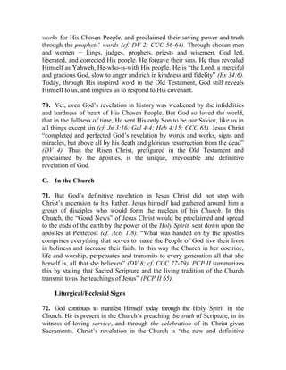 works for His Chosen People, and proclaimed their saving power and truth
through the prophets’ words (cf. DV 2; CCC 56-64). Through chosen men
and women __
kings, judges, prophets, priests and wisemen, God led,
liberated, and corrected His people. He forgave their sins. He thus revealed
Himself as Yahweh, He-who-is-with His people. He is “the Lord, a merciful
and gracious God, slow to anger and rich in kindness and fidelity” (Ex 34:6).
Today, through His inspired word in the Old Testament, God still reveals
Himself to us, and inspires us to respond to His covenant.
70. Yet, even God’s revelation in history was weakened by the infidelities
and hardness of heart of His Chosen People. But God so loved the world,
that in the fullness of time, He sent His only Son to be our Savior, like us in
all things except sin (cf. Jn 3:16; Gal 4:4; Heb 4:15; CCC 65). Jesus Christ
“completed and perfected God’s revelation by words and works, signs and
miracles, but above all by his death and glorious resurrection from the dead”
(DV 4). Thus the Risen Christ, prefigured in the Old Testament and
proclaimed by the apostles, is the unique, irrevocable and definitive
revelation of God.
C. In the Church
71. But God’s definitive revelation in Jesus Christ did not stop with
Christ’s ascension to his Father. Jesus himself had gathered around him a
group of disciples who would form the nucleus of his Church. In this
Church, the “Good News” of Jesus Christ would be proclaimed and spread
to the ends of the earth by the power of the Holy Spirit, sent down upon the
apostles at Pentecost (cf. Acts 1:8). “What was handed on by the apostles
comprises everything that serves to make the People of God live their lives
in holiness and increase their faith. In this way the Church in her doctrine,
life and worship, perpetuates and transmits to every generation all that she
herself is, all that she believes” (DV 8; cf. CCC 77-79). PCP II summarizes
this by stating that Sacred Scripture and the living tradition of the Church
transmit to us the teachings of Jesus” (PCP II 65).
Liturgical/Ecclesial Signs
72. God continues to manifest Himself today through the Holy Spirit in the
Church. He is present in the Church’s preaching the truth of Scripture, in its
witness of loving service, and through the celebration of its Christ-given
Sacraments. Christ’s revelation in the Church is “the new and definitive
 