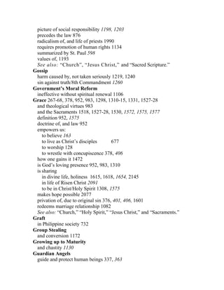 picture of social responsibility 1198, 1203
precedes the law 876
radicalism of, and life of priests 1990
requires promotion of human rights 1134
summarized by St. Paul 598
values of, 1193
See also: “Church”, “Jesus Christ,” and “Sacred Scripture.”
Gossip
harm caused by, not taken seriously 1219, 1240
sin against truth/8th Commandment 1260
Government’s Moral Reform
ineffective without spiritual renewal 1106
Grace 267-68, 378, 952, 983, 1298, 1310-15, 1331, 1527-28
and theological virtues 983
and the Sacraments 1518, 1527-28, 1530, 1572, 1575, 1577
definition 952, 1575
doctrine of, and law 952
empowers us:
to believe 163
to live as Christ’s disciples 677
to worship 128
to wrestle with concupiscence 378, 406
how one gains it 1472
is God’s loving presence 952, 983, 1310
is sharing
in divine life, holiness 1615, 1618, 1654, 2145
in life of Risen Christ 2091
to be in Christ/Holy Spirit 1308, 1575
makes hope possible 2077
privation of, due to original sin 376, 401, 406, 1601
redeems marriage relationship 1082
See also: “Church,” “Holy Spirit,” “Jesus Christ,” and “Sacraments.”
Graft
in Philippine society 732
Group Stealing
and conversion 1172
Growing up to Maturity
and chastity 1130
Guardian Angels
guide and protect human beings 337, 363
 