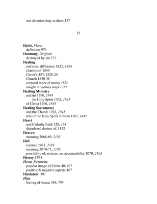 our devotion/duty to them 337
H
Habit, Moral
definition 979
Harmony, Original
destroyed by sin 372
Healing
and cure, difference 1822, 1868
charism of 1830
Christ’s 487, 1828-29
Church 1830-35
corporal work of mercy 1830
sought in various ways 1765
Healing Ministry
andsin 1760, 1844
the Holy Spirit 1762, 1845
of Christ 1760, 1844
Healing Sacraments
and the Church 1762, 1845
role of the Holy Spirit in them 1762, 1845
Heart
and Catholic Faith 128, 164
disordered desires of, 1152
Heaven
meaning 2068-69, 2102
Hell
essence 2071, 2103
meaning 2070-71, 2103
possibility of, stresses our accountability 2070, 2103
Heresy 1394
Hesus Nazareno
popular image of Christ 40, 467
positive & negative aspects 467
Hinduism 198
Hiya
feeling of shame 368, 794
 