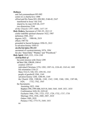 Holiness
and 2nd commandment 893-902
center of, is charity/love 1400
ofGod and His Name 893, 898-902, 2140-45, 2167
manifested in Jesus’ life 2142
shared in, by man 2145-46, 2157
two dimensions 2144
of the Church 1397-1400, 1457-58
Holy Orders, Sacrament of 1941-93, 2012-21
confer indelible spiritual character 1622, 1987
definition 1949, 2012
degrees 1422, 1980-86, 2019
effects 1987-92
grounded in Sacred Scripture 1950-53, 2013
in salvation history 1950-53
roleoftheHolySpiritin,1989,2020
sacrament of vocation/ministry 1874, 1994
Seealso:“JesusChrist,”“Priest(s),” and “Priesthood.”
Holy Spirit 1265-1333, 1334-1348
Activity/Role of
has joint mission with Christ 1299
inChrist1284,1290-99,1340-41
creation 1285-87
individual Christians 1274, 1283, 1307-14, 1336-40, 1343-44, 1485
life orientation 1316-21
Mary 514-15, 520, 525, 1291-92, 1341
people of goodwill 1284, 1340
salvation history 1284, 1288-89, 1340
the Church 1284, 1300-06, 1340, 1342, 1349, 1360, 1381, 1387-88,
1424, 1732, 1762, 1845
the Sacraments:
Anointing 1822, 1866
Baptism1594,1599-1604,1615-18,1644, 1648, 1649, 1651, 1654
Confirmation 1626-30, 1658-60
Eucharist 1666, 1701, 1723, 1727, 1729, 1732, 1737, 1758
Marriage 1916, 1918, 2000, 2007, 2010
Orders 1989, 2020
Penance 1762, 1773-75, 1849, 1851
us:
 