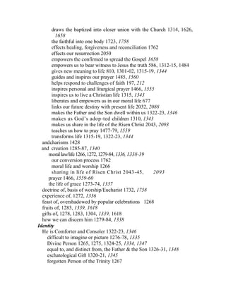 draws the baptized into closer union with the Church 1314, 1626,
1658
the faithful into one body 1723, 1758
effects healing, forgiveness and reconciliation 1762
effects our resurrection 2050
empowers the confirmed to spread the Gospel 1658
empowers us to bear witness to Jesus the truth 586, 1312-15, 1484
gives new meaning to life 810, 1301-02, 1315-19, 1344
guides and inspires our prayer 1485, 1560
helps respond to challenges of faith 197, 212
inspires personal and liturgical prayer 1466, 1555
inspires us to live a Christian life 1315, 1343
liberates and empowers us in our moral life 677
links our future destiny with present life 2032, 2088
makes the Father and the Son dwell within us 1322-23, 1346
makes us God’s adop-ted children 1310, 1343
makes us share in the life of the Risen Christ 2043, 2093
teaches us how to pray 1477-79, 1559
transforms life 1315-19, 1322-23, 1344
andcharisms 1428
and creation 1285-87, 1340
morallaw/life1266,1272,1279-84,1336, 1338-39
our conversion process 1762
moral life and worship 1266
sharing in life of Risen Christ 2043-45, 2093
prayer 1466, 1559-60
the life of grace 1273-74, 1337
doctrine of, basis of worship/Eucharist 1732, 1758
experience of, 1272, 1336
feast of, overshadowed by popular celebrations 1268
fruits of, 1283, 1339, 1618
gifts of, 1278, 1283, 1304, 1339, 1618
how we can discern him 1279-84, 1338
Identity
He is Comforter and Consoler 1322-23, 1346
difficult to imagine or picture 1276-78, 1335
Divine Person 1265, 1275, 1324-25, 1334, 1347
equal to, and distinct from, the Father & the Son 1326-31, 1348
eschatological Gift 1320-21, 1345
forgotten Person of the Trinity 1267
 