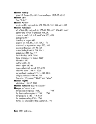 Human Family
good of, fostered by 4th Commandment 1002-03, 1050
Human Life
See: “Life.”
Human Nature
weakened by original sin 373, 378-82, 385, 401, 403, 405
Human Person(s)
all affected by original sin 375-80, 390, 401, 404-406, 1601
center and crown of creation 334, 361
concrete model of, is Jesus Christ 829, 858
conscious 687
develop in stages 690
dignity of, 361, 683, 685, 718, 1178
entrusted to a guardian angel 337, 363
essential features 687-92, 719
embodied spirit 689, 719, 1145
experience 686-92, 719
final destiny 2029, 2086
have primacy over things 1210
historical 690
in Christ 684-85
moral agent 682-86
open, relational, social 687, 690
seek the truth 1230-31, 1259
stewards of creation 339-41, 348, 1146
unique and equal 691-92, 719
See also: “Creature,” “God,” and “Man.”
Human Rights
violation 1136-37, 1199
Human Sexuality See: “Sexuality.”
Hunger, of man’s heart
for justice and peace 1711, 1748
for love and acceptance 1708, 1748
for purpose in life 1710, 1748
for understanding 1709, 1748
forms of, satisfied by the Eucharist 1748
I
Icon 1364 and note.
 