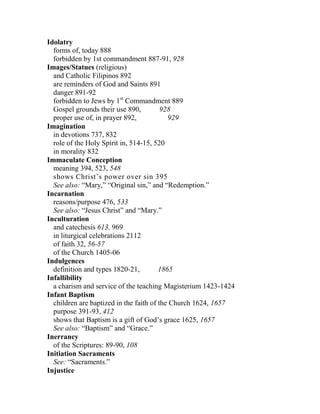 Idolatry
forms of, today 888
forbidden by 1st commandment 887-91, 928
Images/Statues (religious)
and Catholic Filipinos 892
are reminders of God and Saints 891
danger 891-92
forbidden to Jews by 1st
Commandment 889
Gospel grounds their use 890, 928
proper use of, in prayer 892, 929
Imagination
in devotions 737, 832
role of the Holy Spirit in, 514-15, 520
in morality 832
Immaculate Conception
meaning 394, 523, 548
shows Christ’s power over sin 395
See also: “Mary,” “Original sin,” and “Redemption.”
Incarnation
reasons/purpose 476, 533
See also: “Jesus Christ” and “Mary.”
Inculturation
and catechesis 613, 969
in liturgical celebrations 2112
of faith 32, 56-57
of the Church 1405-06
Indulgences
definition and types 1820-21, 1865
Infallibility
a charism and service of the teaching Magisterium 1423-1424
Infant Baptism
children are baptized in the faith of the Church 1624, 1657
purpose 391-93, 412
shows that Baptism is a gift of God’s grace 1625, 1657
See also: “Baptism” and “Grace.”
Inerrancy
of the Scriptures: 89-90, 108
Initiation Sacraments
See: “Sacraments.”
Injustice
 