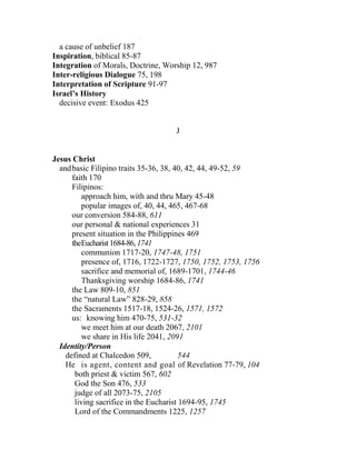 a cause of unbelief 187
Inspiration, biblical 85-87
Integration of Morals, Doctrine, Worship 12, 987
Inter-religious Dialogue 75, 198
Interpretation of Scripture 91-97
Israel’s History
decisive event: Exodus 425
J
Jesus Christ
andbasic Filipino traits 35-36, 38, 40, 42, 44, 49-52, 59
faith 170
Filipinos:
approach him, with and thru Mary 45-48
popular images of, 40, 44, 465, 467-68
our conversion 584-88, 611
our personal & national experiences 31
present situation in the Philippines 469
theEucharist1684-86,1741
communion 1717-20, 1747-48, 1751
presence of, 1716, 1722-1727, 1750, 1752, 1753, 1756
sacrifice and memorial of, 1689-1701, 1744-46
Thanksgiving worship 1684-86, 1741
the Law 809-10, 851
the “natural Law” 828-29, 858
the Sacraments 1517-18, 1524-26, 1571, 1572
us: knowing him 470-75, 531-32
we meet him at our death 2067, 2101
we share in His life 2041, 2091
Identity/Person
defined at Chalcedon 509, 544
He is agent, content and goal of Revelation 77-79, 104
both priest & victim 567, 602
God the Son 476, 533
judge of all 2073-75, 2105
living sacrifice in the Eucharist 1694-95, 1745
Lord of the Commandments 1225, 1257
 