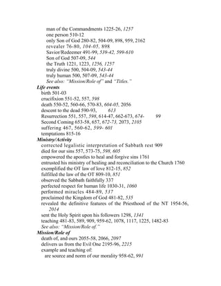 man of the Commandments 1225-26, 1257
one person 510-12
only Son of God 280-82, 504-09, 898, 959, 2162
revealer 76-80, 104-05, 898
Savior/Redeemer 491-99, 539-42, 599-610
Son of God 507-09, 544
the Truth 1221, 1223, 1256, 1257
truly divine 500, 504-09, 543-44
truly human 500, 507-09, 543-44
See also: “Mission/Role of” and “Titles.”
Life events
birth 501-03
crucifixion 551-52, 557, 598
death 550-52, 560-66, 570-83, 604-05, 2056
descent to the dead 590-93, 613
Resurrection 551, 557, 598, 614-47, 662-673, 674- 99
Second Coming 653-58, 657, 672-73, 2073, 2105
suffering 467, 560-62, 599- 601
temptations 815-16
Ministry/Activity
corrected legalistic interpretation of Sabbath rest 909
died for our sins 557, 573-75, 598, 605
empowered the apostles to heal and forgive sins 1761
entrusted his ministry of healing and reconciliation to the Church 1760
exemplified the OT law of love 812-15, 852
fulfilled the law of the OT 809-10, 851
observed the Sabbath faithfully 337
perfected respect for human life 1030-31, 1060
performed miracles 484-89, 537
proclaimed the Kingdom of God 481-82, 535
revealed the definitive features of the Priesthood of the NT 1954-56,
2014
sent the Holy Spirit upon his followers 1298, 1341
teaching 481-83, 589, 909, 959-62, 1078, 1117, 1225, 1482-83
See also: “Mission/Role of.”
Mission/Role of
death of, and ours 2055-58, 2066, 2097
delivers us from the Evil One 2195-96, 2215
example and teaching of:
are source and norm of our morality 958-62, 991
 