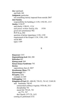 Joy (spiritual)
and faith 140
Judgment, particular
not something merely imposed from outside 2067
Just Society
responsibility for building it 1139, 1192-95, 1215
Justice 1134-97
and charity 1190-91, 1214
and peace within family life 1930
given new prominence 982
PCP II on, 892
question of prime importance 1138, 1199
requirement of the Gospel 1134, 1184, 1198
social 469
types 1189
K
Kaayusan 1315
Kagandahang-loob 260, 288
Kalooban 681
Kamag-anak 369
Kanya-kanya Syndrome 793
Karma
superstitious fear of, 2027
Kasalanang Mana 376
Kayumanggi 311
Kerygma, early
example of, 668
Kidnapping 1141
Kingdom of God 481, 488-89, 739-53, 781-82, 2149-58
and beatitudes 744-45
consecrated celibacy/virginity 1938-40, 2011
discipleship 741
moral life 739-45, 781
sin 771, 787
the Church 1377-79, 1451
coming of, petitioned 2152
 
