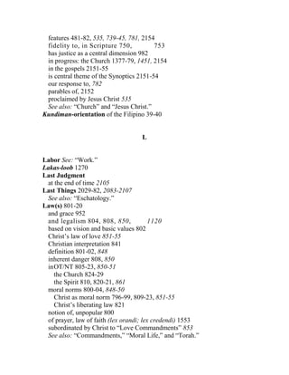 features 481-82, 535, 739-45, 781, 2154
fidelity to, in Scripture 750, 753
has justice as a central dimension 982
in progress: the Church 1377-79, 1451, 2154
in the gospels 2151-55
is central theme of the Synoptics 2151-54
our response to, 782
parables of, 2152
proclaimed by Jesus Christ 535
See also: “Church” and “Jesus Christ.”
Kundiman-orientation of the Filipino 39-40
L
Labor See: “Work.”
Lakas-loob 1270
Last Judgment
at the end of time 2105
Last Things 2029-82, 2083-2107
See also: “Eschatology.”
Law(s) 801-20
and grace 952
and legalism 804, 808, 850, 1120
based on vision and basic values 802
Christ’s law of love 851-55
Christian interpretation 841
definition 801-02, 848
inherent danger 808, 850
inOT/NT 805-23, 850-51
the Church 824-29
the Spirit 810, 820-21, 861
moral norms 800-04, 848-50
Christ as moral norm 796-99, 809-23, 851-55
Christ’s liberating law 821
notion of, unpopular 800
of prayer, law of faith (lex orandi; lex credendi) 1553
subordinated by Christ to “Love Commandments” 853
See also: “Commandments,” “Moral Life,” and “Torah.”
 