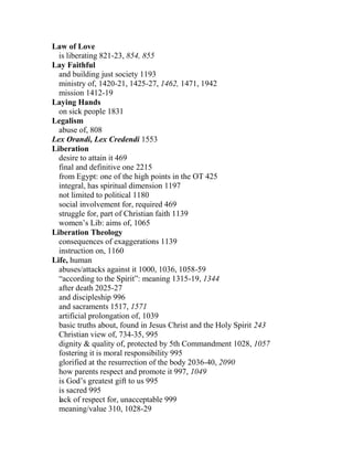 Law of Love
is liberating 821-23, 854, 855
Lay Faithful
and building just society 1193
ministry of, 1420-21, 1425-27, 1462, 1471, 1942
mission 1412-19
Laying Hands
on sick people 1831
Legalism
abuse of, 808
Lex Orandi, Lex Credendi 1553
Liberation
desire to attain it 469
final and definitive one 2215
from Egypt: one of the high points in the OT 425
integral, has spiritual dimension 1197
not limited to political 1180
social involvement for, required 469
struggle for, part of Christian faith 1139
women’s Lib: aims of, 1065
Liberation Theology
consequences of exaggerations 1139
instruction on, 1160
Life, human
abuses/attacks against it 1000, 1036, 1058-59
“according to the Spirit”: meaning 1315-19, 1344
after death 2025-27
and discipleship 996
and sacraments 1517, 1571
artificial prolongation of, 1039
basic truths about, found in Jesus Christ and the Holy Spirit 243
Christian view of, 734-35, 995
dignity & quality of, protected by 5th Commandment 1028, 1057
fostering it is moral responsibility 995
glorified at the resurrection of the body 2036-40, 2090
how parents respect and promote it 997, 1049
is God’s greatest gift to us 995
is sacred 995
lack of respect for, unacceptable 999
meaning/value 310, 1028-29
 