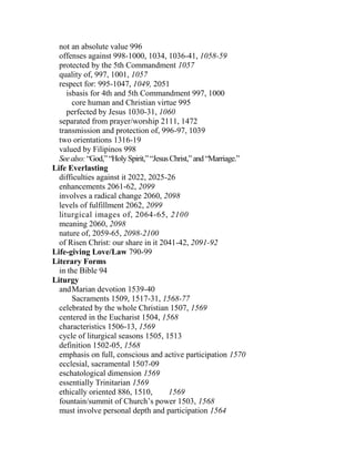 not an absolute value 996
offenses against 998-1000, 1034, 1036-41, 1058-59
protected by the 5th Commandment 1057
quality of, 997, 1001, 1057
respect for: 995-1047, 1049, 2051
isbasis for 4th and 5th Commandment 997, 1000
core human and Christian virtue 995
perfected by Jesus 1030-31, 1060
separated from prayer/worship 2111, 1472
transmission and protection of, 996-97, 1039
two orientations 1316-19
valued by Filipinos 998
Seealso:“God,”“HolySpirit,”“JesusChrist,”and“Marriage.”
Life Everlasting
difficulties against it 2022, 2025-26
enhancements 2061-62, 2099
involves a radical change 2060, 2098
levels of fulfillment 2062, 2099
liturgical images of, 2064-65, 2100
meaning 2060, 2098
nature of, 2059-65, 2098-2100
of Risen Christ: our share in it 2041-42, 2091-92
Life-giving Love/Law 790-99
Literary Forms
in the Bible 94
Liturgy
andMarian devotion 1539-40
Sacraments 1509, 1517-31, 1568-77
celebrated by the whole Christian 1507, 1569
centered in the Eucharist 1504, 1568
characteristics 1506-13, 1569
cycle of liturgical seasons 1505, 1513
definition 1502-05, 1568
emphasis on full, conscious and active participation 1570
ecclesial, sacramental 1507-09
eschatological dimension 1569
essentially Trinitarian 1569
ethically oriented 886, 1510, 1569
fountain/summit of Church’s power 1503, 1568
must involve personal depth and participation 1564
 