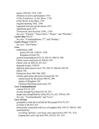 nature 1502-05, 1514, 1568
obstacles to active participation 1516
of the Eucharist: in the Mass 1749
of the Word: in the Mass 1749
original meaning 1502, 1568
separated from private devotions 1473
significant gains 1471
Trinitarian and Paschal 1506, 1569
See also: “Church,” “Jesus Christ,” “Prayer,” and “Worship.”
Lord’s Day 914-22
See also: “Commandments, 3rd
,” and “Sunday.”
Lord’s Prayer 2108-99
See also: “Our Father.”
Love
andholiness 1400
justice 953-54, 1190-91, 1536
Kingdom of God 742
central commandment 812-19, 850-53, 948-55, 990
Christ, source and norm of, 958-65, 991
Christ’s law of, 809-18, 851-853
demands Justice 1190-91
different motivation to love 791, 956-57, 966-69, 993-94
effects 742
God-given force 944, 946, 2023
is basic motivation and norm of moral life 791
central norm for all actions 948-55, 990
charter of Kingdom 742
Christian liberating moral norm 791
Love Commandments
content 812-15, 852
novelty brought by Christ 812-18, 853
taught and exemplified by Christ 812-15, 852, 959-62, 991
See also: ”Commandments” and “Love.”
Love of God
grounded in what the Lord did for His people 874-79, 927
in Christ’s life 813, 815
intrinsically connected with love of neighbor 862, 935-37, 944-47, 989
manifested by:
avoiding idolatry, sacrilege and superstition 887-91, 928
keeping the Lord’s day holy 903, 914-22, 931, 934
 