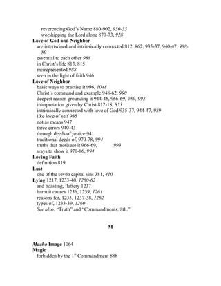 reverencing God’s Name 880-902, 930-33
worshipping the Lord alone 870-73, 928
Love of God and Neighbor
are intertwined and intrinsically connected 812, 862, 935-37, 940-47, 988-
89
essential to each other 988
in Christ’s life 813, 815
misrepresented 988
seen in the light of faith 946
Love of Neighbor
basic ways to practise it 996, 1048
Christ’s command and example 948-62, 990
deepest reason grounding it 944-45, 966-69, 989, 993
interpretation given by Christ 812-18, 853
intrinsically connected with love of God 935-37, 944-47, 989
like love of self 935
not as means 947
three errors 940-43
through deeds of justice 941
traditional deeds of, 970-78, 994
truths that motivate it 966-69, 993
ways to show it 970-86, 994
Loving Faith
definition 819
Lust
one of the seven capital sins 381, 410
Lying 1217, 1233-40, 1260-62
and boasting, flattery 1237
harm it causes 1236, 1239, 1261
reasons for, 1235, 1237-38, 1262
types of, 1233-39, 1260
See also: “Truth” and “Commandments: 8th.”
M
Macho Image 1064
Magic
forbidden by the 1st
Commandment 888
 