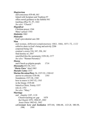 Magisterium
and conscience 839-40, 861
linked with Scripture and Tradition 97
offers moral guidance to the faithful 861
teaching office 91, 97, 1422
See also: “Church.”
Magnificat
Christian prayer 1544
Mary’s prayer 1543
Mahinhin 1063
Malasakit
God’s providential care 260
Man
and woman, different/complementary 1063, 1066, 1071-72, 1122
called to share in God’s being and activity 2206
corporeal being 326
creation’s crown 334, 347, 350, 361
final destiny of, 2087
sanctified thru the sacraments 1529-30, 1577
See also: “Human Person(s).”
Manna
and Church as pilgrim people 1714
Maranatha 653-54, 1511
“Maria Clara” ideal 1063
Marialis Cultus 1537
Marian Devotion/Piety 54, 1537-52, 1580-83
answer to criticism 1538-40, 1581
foundations 1537-38, 1580
how to renew it 1547-52, 1583
in the liturgy 1539-40
linked to Christ, Trinity 1537
role of, 1581
See also: “Mary.”
Marriage
and chastity 1107, 1126
Church teaching on: gap 1879
the Church 1079, 1904-07, 2003
Jesus Christ 1902-03, 2002
asCovenant Love and Institution 1073-84, 1086-88, 1121-26, 1881-95,
1996, 1998
 