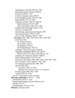 ends/purposes 1883-86, 1920-21, 1997
equal partnership of life/love 1885-87
in Genesis 1883-87, 1997
in God’s redemptive plan 1888-95
in the Philippines today 1876-79, 1995
indissolubility 1915-19, 2007
integration of goals 1922-26, 2008-09
family planning 1923-24, 2009
unitive, procreative ends 1922, 2008
interpersonal relationship within it 1876
“natural” covenant 1882
trial marriage, against personal dignity 1899
under great pressure 1878-79, 1995
service to life, offspring 1920-21, 2008
Sacrament 1874, 1881, 1897-1919, 1994, 1996-2003
and Christ 2002
the Church 2003-04
the Eucharist 1936-37
the Kingdom 1929-30
the Paschal Mystery 1934-35
challenge, Christ is the answer 1900-03
conjugalloveandfidelity1908-19,1927,2005-07
empowered by the Spirit 810, 820-21, 854
constitutes the “domestic church” 1904-05
fidelity/indissolubility 1915-19, 2007
marrying in the Church 1899-1902, 1905, 1999, 2001, 2003
new covenant in Christ 1888-95, 1998, 2002
rite and ongoing married life 1898, 1901
sign of Christ 1903
spirituality 1927-37, 2010
teaching of St. Paul on, 1079, 1124, 1893-95
the three goods 1896-1921, 1999
vocation 1925-26, 2010
See also: “Sacraments” and “sexuality.”
Marriage Spirituality 1927-37, 2010
and Eucharist 1936-37, 2010
marriage and Kingdom of God 1929-30, 2010
ministry 1931-33
paschal patterns 1934-35, 2010
Maturity, Christian moral
 