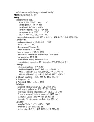 includes reasonable interpretation of law 841
Marxists, Filipino 188-89
Mary
andapparitions 1552
Jesus Christ 507-26, 544- 49
the Filipino 31, 45-49, 513
the Church 1432-41, 1464-65
the Holy Spirit 514-515, 520, 525
the new creation 2080, 2107
us 517, 547, 1432-36, 1464, 1470
ang Mahal na Birhen 48, 155, 416, 520, 1434, 1437, 1548, 1551, 1586
Devotion to
and commitment in life 1550-51, 1583
basis 1537-38, 1580
deep among Filipinos 31
effect/purpose 1537, 1580
how to renew it 1547-52, 1583
invocation, veneration, imitation of 1542, 1545
prayers to her 1547-51
Trinitarian/Christic dimension 1549
venerated not worshipped by Catholics 395, 1470, 1538-40
Identity
isfirst evangelizer 1437, 1465
MotherofGod509,519-20,545,1433,1539-40,1581
Mother of God’s Son 509, 519-20, 544-45, 546-48,
Mother of Jesus 516, 523-25, 547-49, 1433, 1464-65
in Church teaching 518-26, 545-49, 1432-36, 1464
in Scripture 514-17
in Vatican II 518, 1433-34, 2080
Privileges
assumed into heaven 24, 524-25, 2080, 2107
both virgin and mother 509, 521-22, 544-46
conceived without original sin 394-95, 523-25, 548
first to be evangelized and redeemed 1437, 1465
Mother of God’s Son 509, 519-20, 544-48
sharer in Christ’s saving mediatorship 526, 549
Qualities
model of faith 155-59, 1437-41, 1465
obedient to God’s call 155-59
perfect disciple 515, 1432, 1437, 1439, 1464-65
 