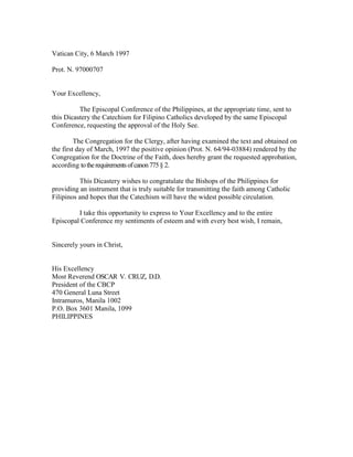 Vatican City, 6 March 1997
Prot. N. 97000707
Your Excellency,
The Episcopal Conference of the Philippines, at the appropriate time, sent to
this Dicastery the Catechism for Filipino Catholics developed by the same Episcopal
Conference, requesting the approval of the Holy See.
The Congregation for the Clergy, after having examined the text and obtained on
the first day of March, 1997 the positive opinion (Prot. N. 64/94-03884) rendered by the
Congregation for the Doctrine of the Faith, does hereby grant the requested approbation,
according totherequirementsofcanon775§ 2.
This Dicastery wishes to congratulate the Bishops of the Philippines for
providing an instrument that is truly suitable for transmitting the faith among Catholic
Filipinos and hopes that the Catechism will have the widest possible circulation.
I take this opportunity to express to Your Excellency and to the entire
Episcopal Conference my sentiments of esteem and with every best wish, I remain,
Sincerely yours in Christ,
His Excellency
Most Reverend OSCAR V. CRUZ, D.D.
President of the CBCP
470 General Luna Street
Intramuros, Manila 1002
P.O. Box 3601 Manila, 1099
PHILIPPINES
 