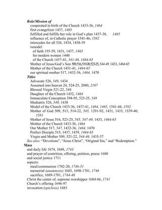 Role/Mission of
cooperated in birth of the Church 1433-36, 1464
first evangelizer 1437, 1465
fulfilled and fulfills her role in God’s plan 1437-38, 1465
influence of, in Catholic prayer 1541-46, 1582
intercedes for all 526, 1434, 1438-39
ismodel
of faith 155-59, 1431, 1437, 1465
for modern women 1440
of the Church 1437-41, 541-46, 1464-65
Mother of Jesus/God’s Son 509,516,519-20,523-25,544-49,1433,1464-65
Mother of the Church 1431-41, 1464-65
our spiritual mother 517, 1432-36, 1464, 1470
Titles
Advocate 526, 549, 1434
Assumed into heaven 24, 524-25, 2080, 2107
Blessed Virgin 521-22, 546
Daughter of the Church 1432, 1464
Immaculate Conception 394-95, 523-25, 548
Mediatrix 526, 549, 1438
Model of the Church 1433-36, 1437-41, 1464, 1465, 1541-44, 1582
Mother of God 509, 513, 514-22, 545, 1291-92, 1431, 1433, 1539-40,
1581
Mother of Jesus 516, 523-25, 545, 547-49, 1433, 1464-65
Mother of the Church 1433-36, 1464
Our Mother 517, 547, 1432-36, 1464, 1470
Perfect Disciple 515, 1437, 1439, 1464-65
Virgin and Mother 509, 521-22, 544-46, 1435-37
See also: “Devotions”, “Jesus Christ”, “Original Sin,” and “Redemption.”
Mass
and daily life 1674, 1688, 1743
and prayer of contrition, offering, petition, praise 1680
and social justice 1711
aspects:
meal/communion 1702-20, 1746-51
memorial (anamnesis) 1683, 1698-1701, 1746
sacrifice, 1689-1701, 1744-46
Christ the center of, supreme worshipper 1684-86, 1741
Church’s offering 1696-97
invocation (epiclesis) 1683
 