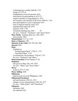 is thanksgiving worship 1680-88, 1742
liturgy of 1712-16
manipulated as front for protests 1674
motivations for participating in 1672-73
negative attitude of young people to, 1672
one sacrifice with sacrifice of the Cross 1689-91, 1744
poor participation in, due to ignorance 1671
seen as magical ritual by some 1673
separated from daily life 1674
structure 1678, 1749
Trinitarian thanksgiving 1682- 83
See also: “Church,” “Eucharist,” and “Jesus Christ.”
Mass Media: learning about sex 1104, 1063
and sexuality 1063
Masturbation 1111-12, 1133
Mater et Magistra 1190
Maturity in the Faith 138, 795, 841, 985
Mayumi 1063
Meal
Eucharist as
“Eschatological Meal” 1730-31, 1757
“Sacrificial Meal” 1744
of communion: the Eucharist: 1702-03, 1747
See also: “Eucharist” and “Mass.”
Meal-orientation of the Filipino 37-38
Mediatrix
title given to Mary 526, 549, 1438
See also: “Mary” and “Jesus Christ.”
Mercy
works of, 971-77, 994
Mercy Killing 1038
Militarism
typical social sin in the Philippines 1206
Ministerial Priesthood
call and functions 1962-63, 2015
changes in way of presenting it 1967-69, 2017
See also: “Holy Orders” and “Priesthood.”
Ministries
definition 1420
not ordained 1425
 